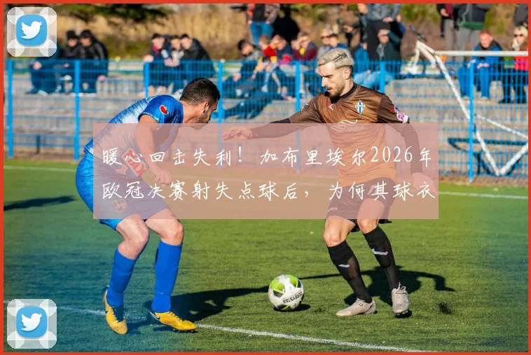 暖心回击失利！加布里埃尔2026年欧冠决赛射失点球后，为何其球衣销量反而逆势暴涨？
