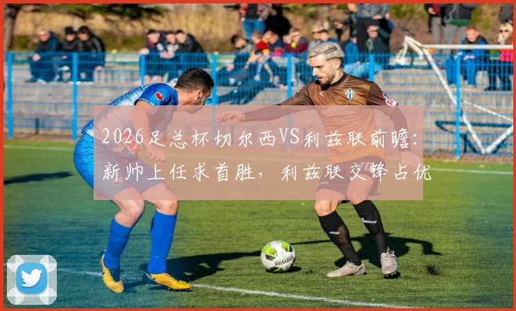2026足总杯切尔西VS利兹联前瞻：新帅上任求首胜，利兹联交锋占优，核心看点与胜负手解析