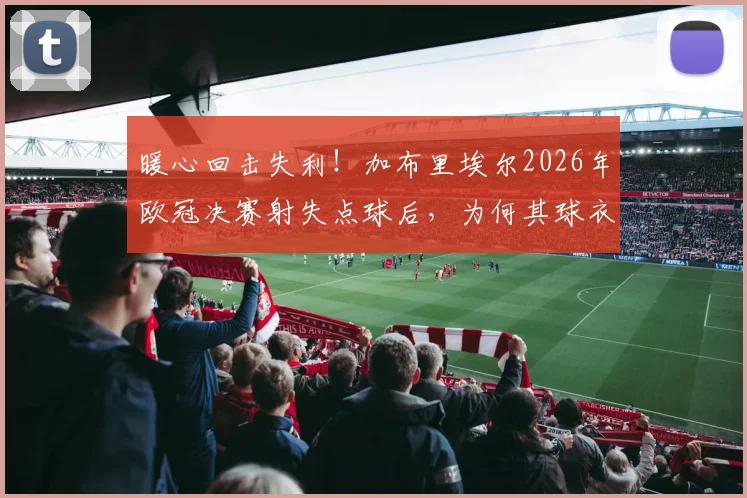 暖心回击失利！加布里埃尔2026年欧冠决赛射失点球后，为何其球衣销量反而逆势暴涨？