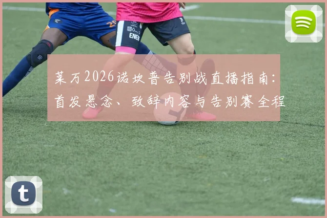 莱万2026诺坎普告别战直播指南：首发悬念、致辞内容与告别赛全程回顾
