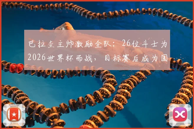 巴拉圭主帅激励全队：26位斗士为2026世界杯而战，目标赛后成为国家传奇，深度解读赛前动员讲话