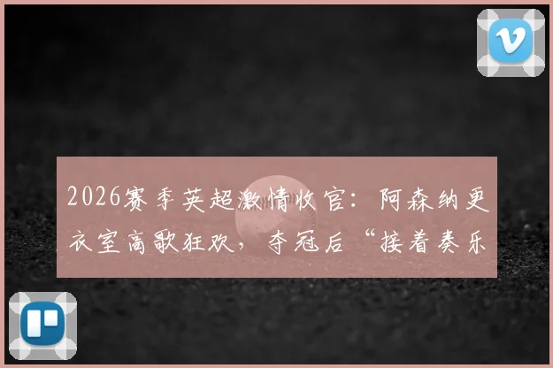 2026赛季英超激情收官：阿森纳更衣室高歌狂欢，夺冠后“接着奏乐接着舞”全记录