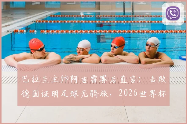 巴拉圭主帅阿吉雷赛后直言：击败德国证明足球无弱旅，2026世界杯想晋级必须场场做到完美