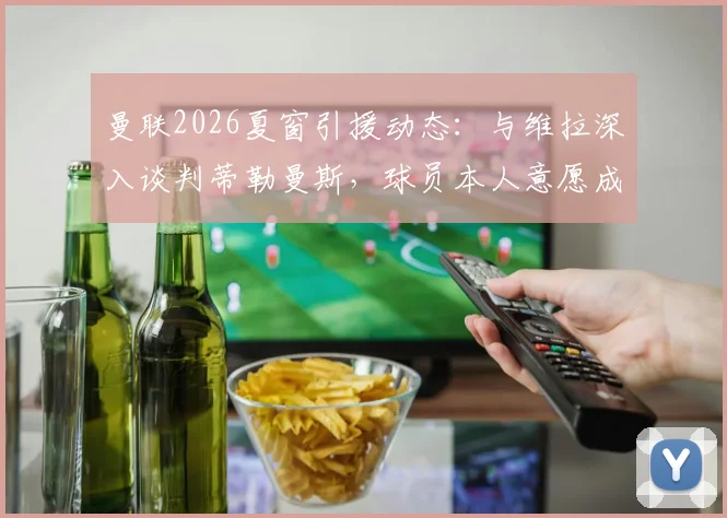 曼联2026夏窗引援动态：与维拉深入谈判蒂勒曼斯，球员本人意愿成关键，附中场补强前景分析