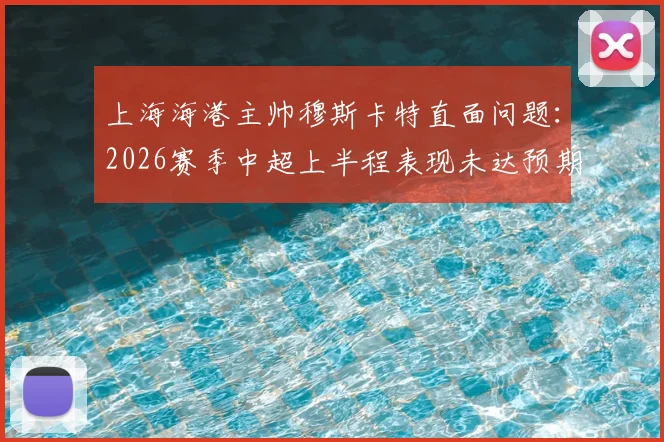 上海海港主帅穆斯卡特直面问题：2026赛季中超上半程表现未达预期，强调下半程必须完成强势反弹