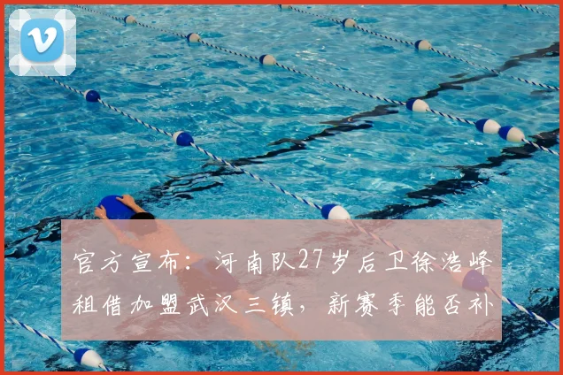官方宣布：河南队27岁后卫徐浩峰租借加盟武汉三镇，新赛季能否补强防线短板引关注