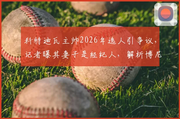 科特迪瓦主帅2026年选人引争议，记者曝其妻子是经纪人，解析博尼持续首发背后原因与足坛亲属利益链