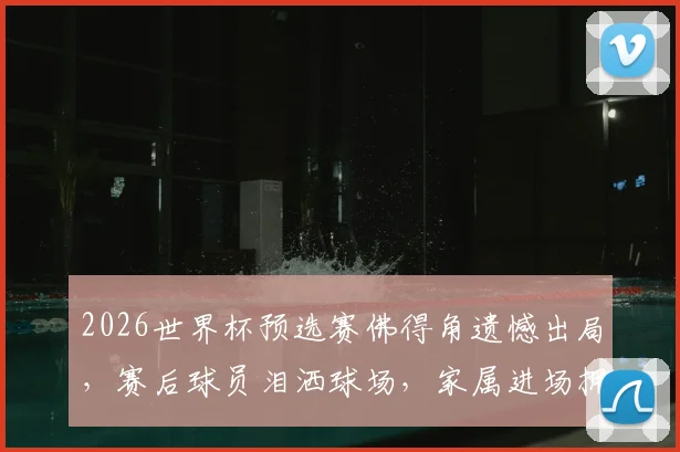 2026世界杯预选赛佛得角遗憾出局，赛后球员泪洒球场，家属进场拥抱安慰感人视频回顾