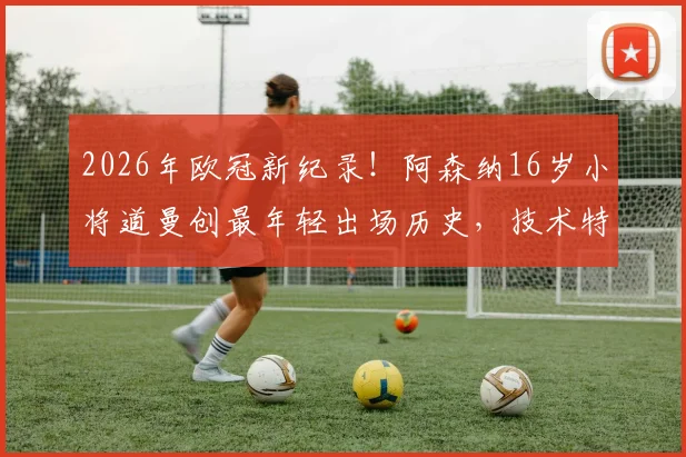 2026年欧冠新纪录！阿森纳16岁小将道曼创最年轻出场历史，技术特点与青训背景全解析