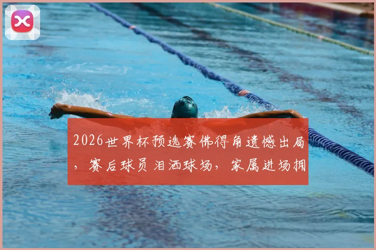 2026世界杯预选赛佛得角遗憾出局，赛后球员泪洒球场，家属进场拥抱安慰感人视频回顾