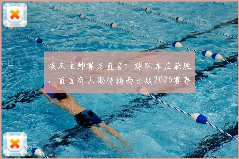 埃及主帅赛后直言：球队本应获胜，直言有人期待梅西出战2026赛事引热议