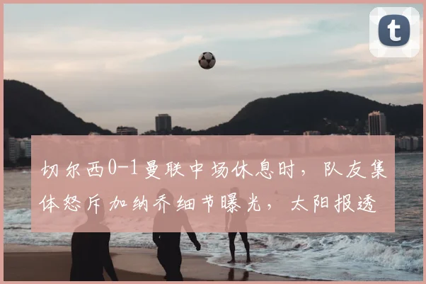 切尔西0-1曼联中场休息时，队友集体怒斥加纳乔细节曝光，太阳报透露更衣室冲突内幕