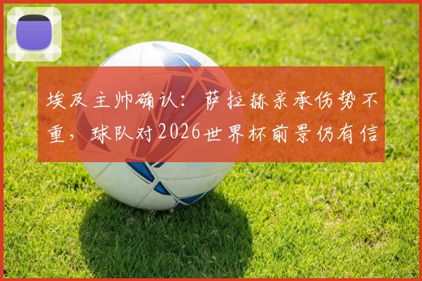埃及主帅确认：萨拉赫亲承伤势不重，球队对2026世界杯前景仍有信心