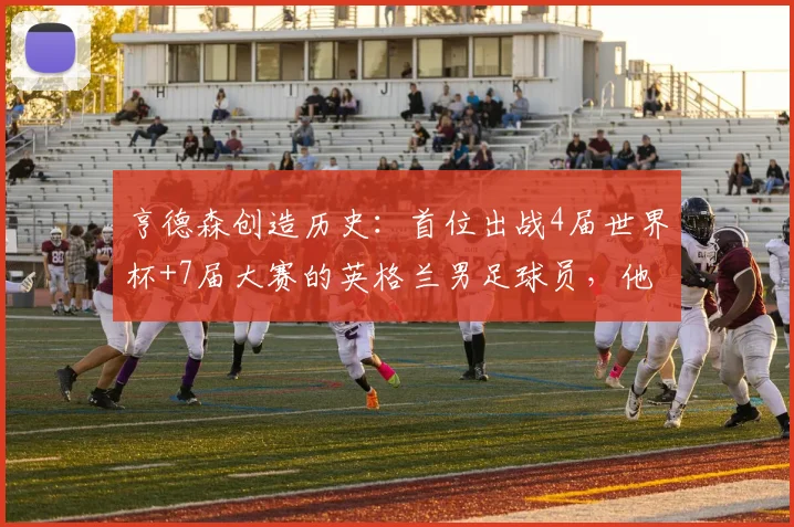 亨德森创造历史：首位出战4届世界杯+7届大赛的英格兰男足球员，他的传奇之路
