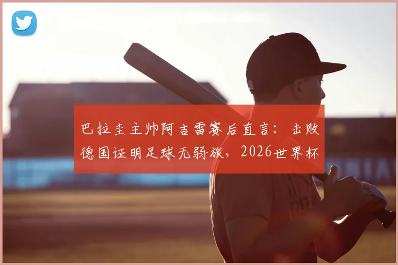巴拉圭主帅阿吉雷赛后直言：击败德国证明足球无弱旅，2026世界杯想晋级必须场场做到完美